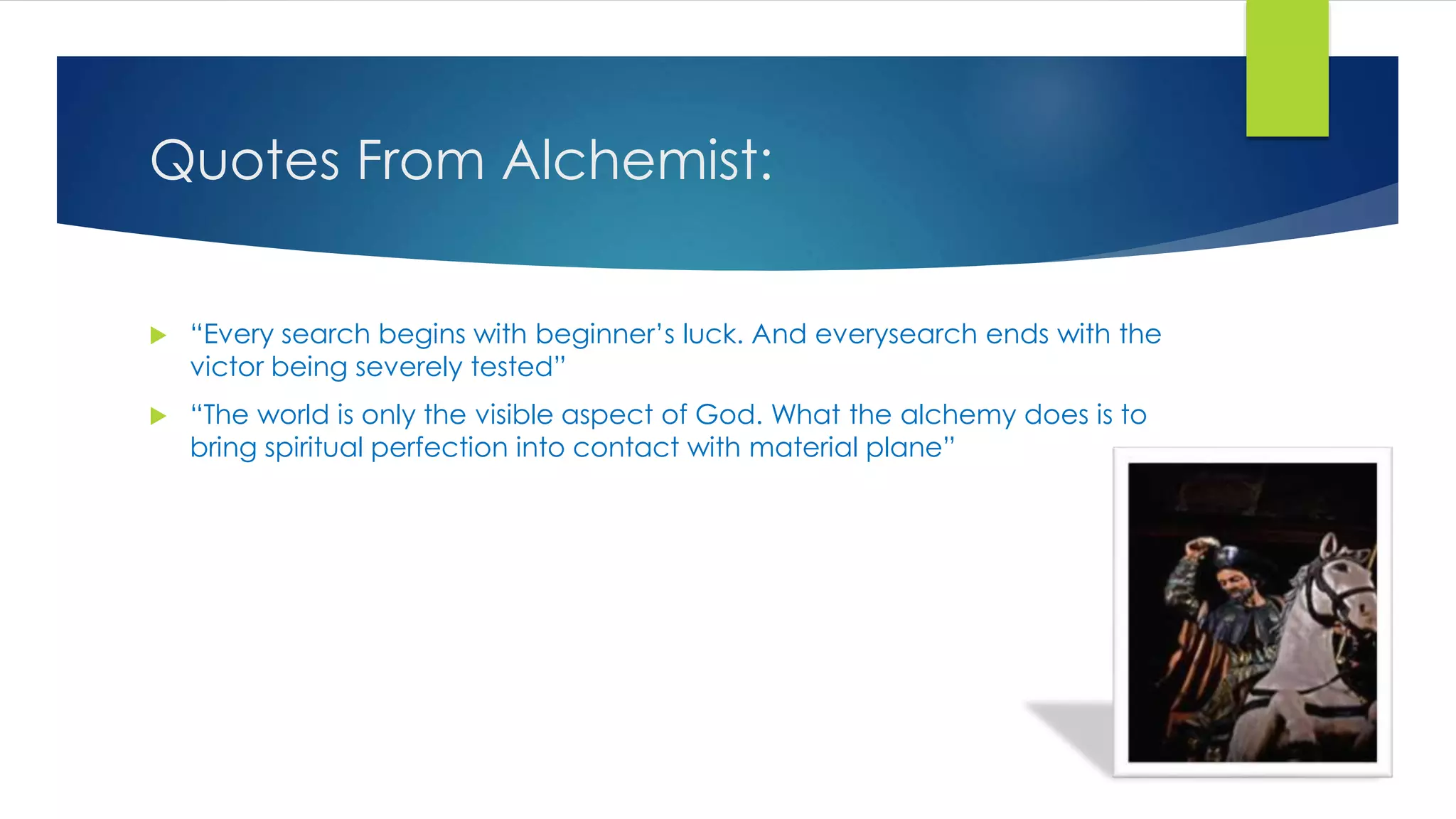Quotes From Alchemist:
 “Every search begins with beginner’s luck. And everysearch ends with the
victor being severely tested”
 “The world is only the visible aspect of God. What the alchemy does is to
bring spiritual perfection into contact with material plane”
 