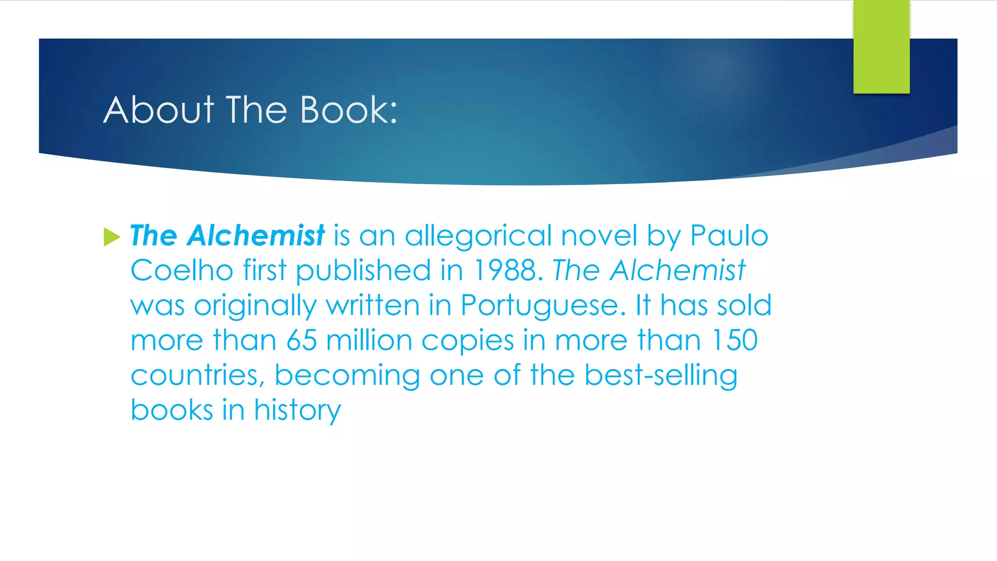 About The Book:
 The Alchemist is an allegorical novel by Paulo
Coelho first published in 1988. The Alchemist
was originally written in Portuguese. It has sold
more than 65 million copies in more than 150
countries, becoming one of the best-selling
books in history
 