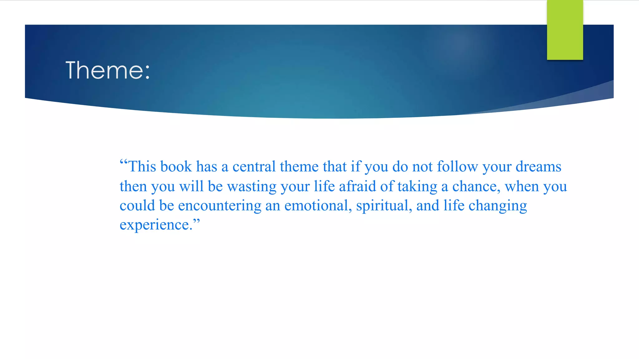 Theme:
“This book has a central theme that if you do not follow your dreams
then you will be wasting your life afraid of taking a chance, when you
could be encountering an emotional, spiritual, and life changing
experience.”
 