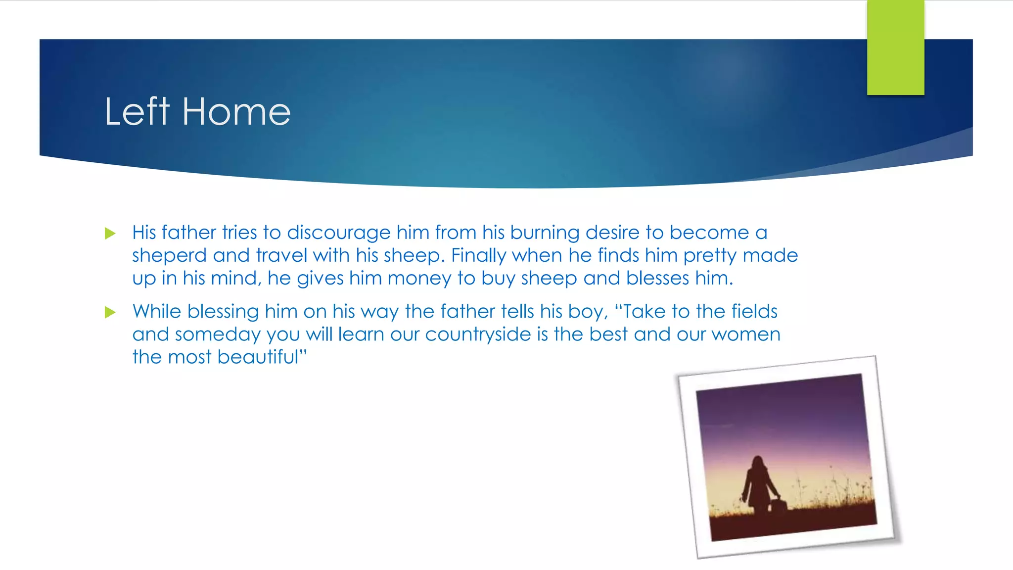 Left Home
 His father tries to discourage him from his burning desire to become a
sheperd and travel with his sheep. Finally when he finds him pretty made
up in his mind, he gives him money to buy sheep and blesses him.
 While blessing him on his way the father tells his boy, “Take to the fields
and someday you will learn our countryside is the best and our women
the most beautiful”
 