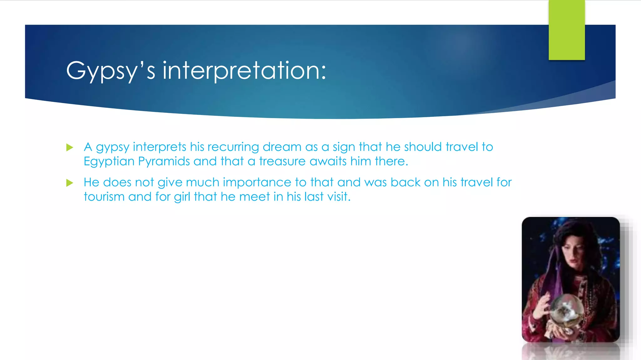 Gypsy’s interpretation:
 A gypsy interprets his recurring dream as a sign that he should travel to
Egyptian Pyramids and that a treasure awaits him there.
 He does not give much importance to that and was back on his travel for
tourism and for girl that he meet in his last visit.
 