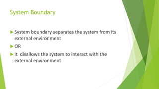 System Boundary
 System boundary separates the system from its
external environment
 OR
 It disallows the system to interact with the
external environment
 