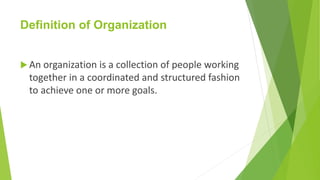 Definition of Organization
 An organization is a collection of people working
together in a coordinated and structured fashion
to achieve one or more goals.
 