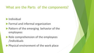 What are the Parts of the components?
 Individual
 Formal and informal organization
 Pattern of the emerging behavior of the
employees
 Role comprehension of the employees
/individuals
 Physical environment of the work place
 