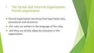 • The formal and informal organization:
Formal organization
 Formal organization are those that have fixed rules,
procedures and structures
 .the rules are written in the language of the rules
 and they are strictly obeys by everyone in the
organization
 