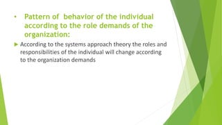 • Pattern of behavior of the individual
according to the role demands of the
organization:
 According to the systems approach theory the roles and
responsibilities of the individual will change according
to the organization demands
 
