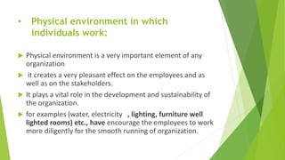 • Physical environment in which
individuals work:
 Physical environment is a very important element of any
organization
 it creates a very pleasant effect on the employees and as
well as on the stakeholders.
 It plays a vital role in the development and sustainability of
the organization.
 for examples (water, electricity , lighting, furniture well
lighted rooms) etc., have encourage the employees to work
more diligently for the smooth running of organization.
 