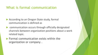 What is formal communication
 According to an Oregon State study, formal
communication is defined as
 communication occurs through officially designated
channels between organization positions about a work
related topic.
 Formal communication exists within the
organization or company .
 