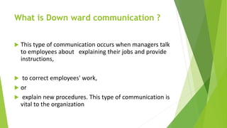 What is Down ward communication ?
 This type of communication occurs when managers talk
to employees about explaining their jobs and provide
instructions,
 to correct employees' work,
 or
 explain new procedures. This type of communication is
vital to the organization
 