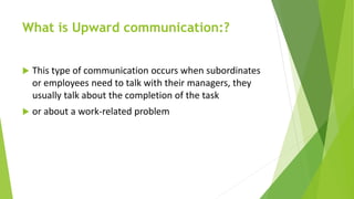 What is Upward communication:?
 This type of communication occurs when subordinates
or employees need to talk with their managers, they
usually talk about the completion of the task
 or about a work-related problem
 