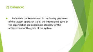 2) Balance:
 Balance is the key element in the linking processes
of the system approach .so all the interrelated parts of
the organization are coordinate properly for the
achievement of the goals of the system.
 
