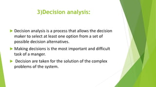 3)Decision analysis:
 Decision analysis is a process that allows the decision
maker to select at least one option from a set of
possible decision alternatives.
 Making decisions is the most important and difficult
task of a manger.
 Decision are taken for the solution of the complex
problems of the system.
 