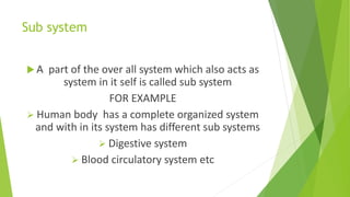 Sub system
 A part of the over all system which also acts as
system in it self is called sub system
FOR EXAMPLE
 Human body has a complete organized system
and with in its system has different sub systems
 Digestive system
 Blood circulatory system etc
 