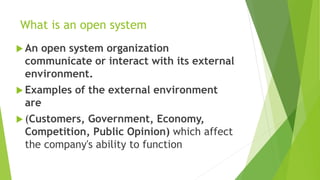 What is an open system
 An open system organization
communicate or interact with its external
environment.
 Examples of the external environment
are
 (Customers, Government, Economy,
Competition, Public Opinion) which affect
the company's ability to function
 