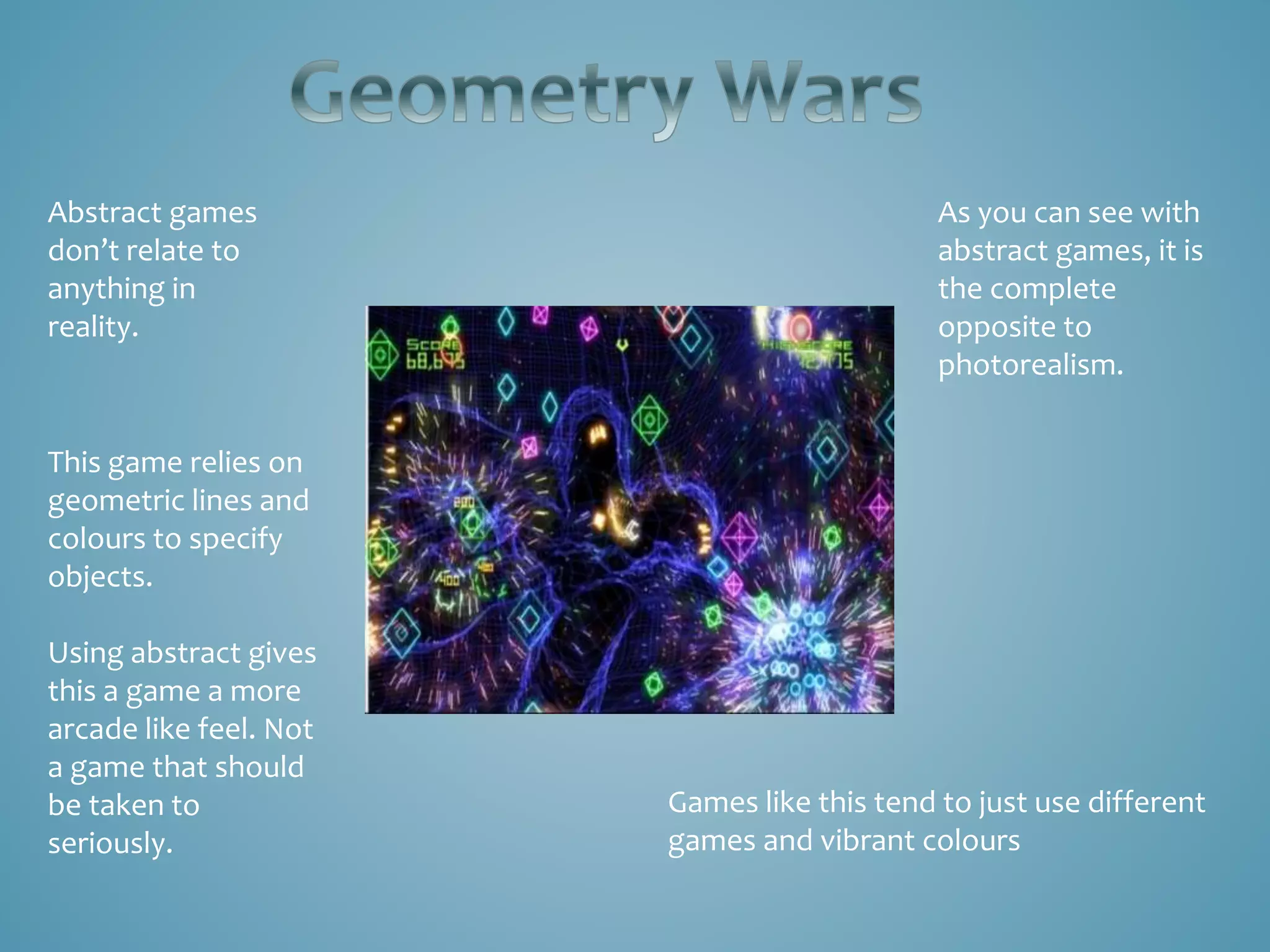 As you can see with
abstract games, it is
the complete
opposite to
photorealism.
Abstract games
don’t relate to
anything in
reality.
Games like this tend to just use different
games and vibrant colours
This game relies on
geometric lines and
colours to specify
objects.
Using abstract gives
this a game a more
arcade like feel. Not
a game that should
be taken to
seriously.
 