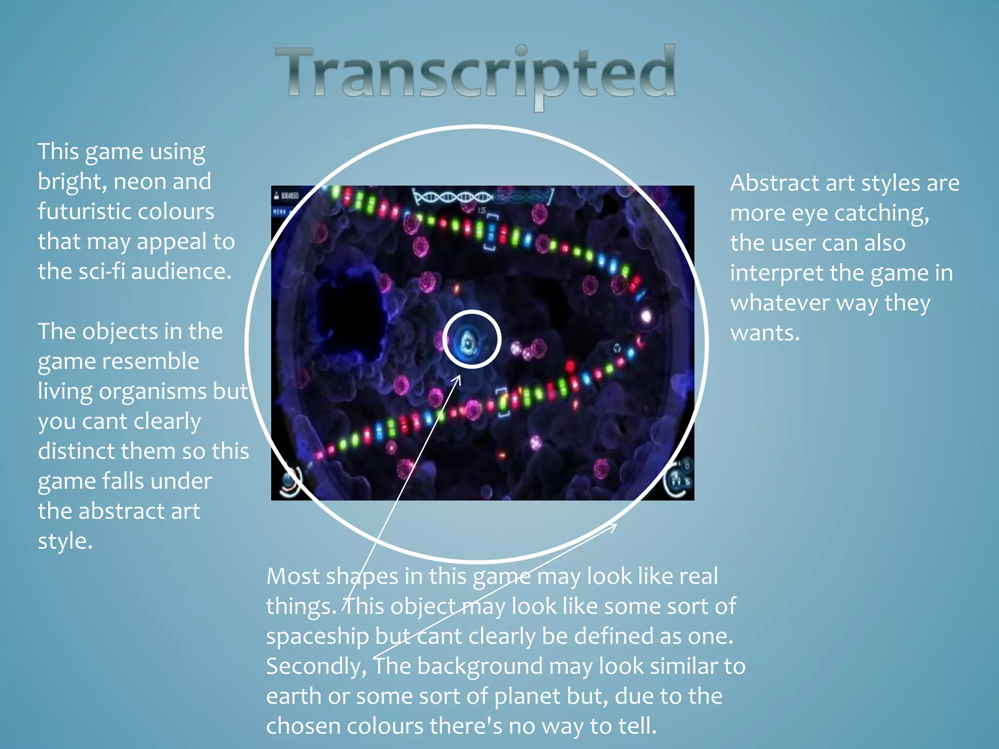 This game using
bright, neon and
futuristic colours
that may appeal to
the sci-fi audience.
The objects in the
game resemble
living organisms but
you cant clearly
distinct them so this
game falls under
the abstract art
style.
Most shapes in this game may look like real
things. This object may look like some sort of
spaceship but cant clearly be defined as one.
Secondly, The background may look similar to
earth or some sort of planet but, due to the
chosen colours there's no way to tell.
Abstract art styles are
more eye catching,
the user can also
interpret the game in
whatever way they
wants.
 
