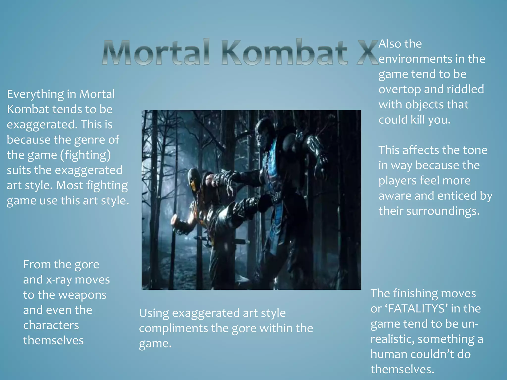 Everything in Mortal
Kombat tends to be
exaggerated. This is
because the genre of
the game (fighting)
suits the exaggerated
art style. Most fighting
game use this art style.
From the gore
and x-ray moves
to the weapons
and even the
characters
themselves
Also the
environments in the
game tend to be
overtop and riddled
with objects that
could kill you.
This affects the tone
in way because the
players feel more
aware and enticed by
their surroundings.
The finishing moves
or ‘FATALITYS’ in the
game tend to be un-
realistic, something a
human couldn’t do
themselves.
Using exaggerated art style
compliments the gore within the
game.
 