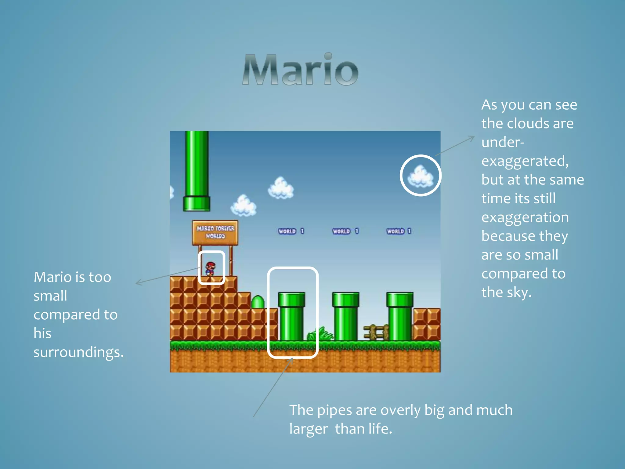 As you can see
the clouds are
under-
exaggerated,
but at the same
time its still
exaggeration
because they
are so small
compared to
the sky.
Mario is too
small
compared to
his
surroundings.
The pipes are overly big and much
larger than life.
 