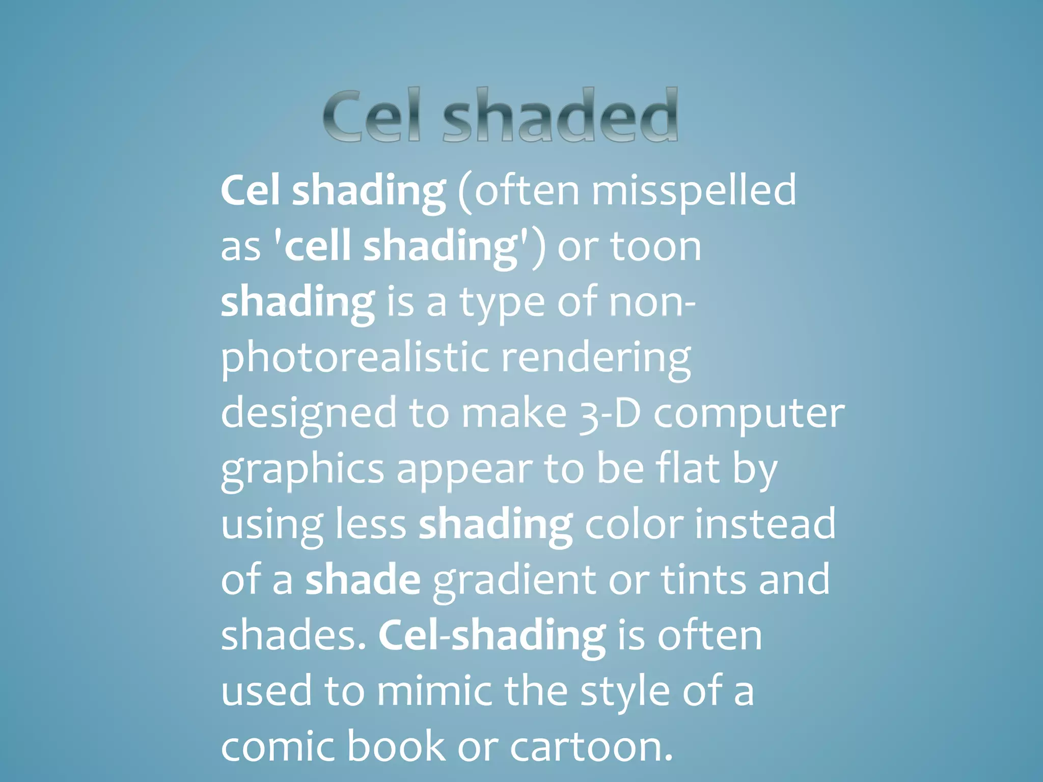 Cel shading (often misspelled
as 'cell shading') or toon
shading is a type of non-
photorealistic rendering
designed to make 3-D computer
graphics appear to be flat by
using less shading color instead
of a shade gradient or tints and
shades. Cel-shading is often
used to mimic the style of a
comic book or cartoon.
 