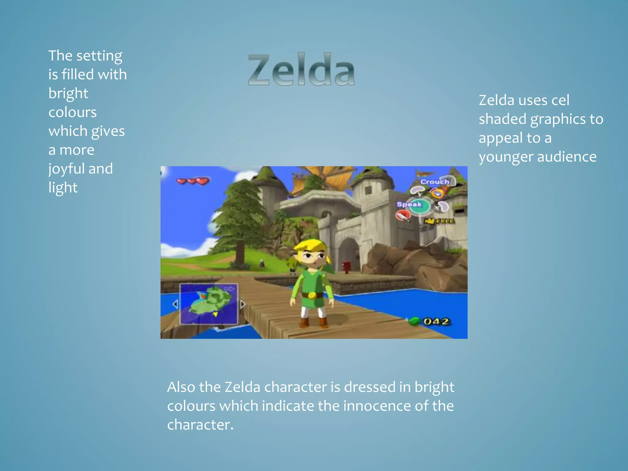 Zelda uses cel
shaded graphics to
appeal to a
younger audience
The setting
is filled with
bright
colours
which gives
a more
joyful and
light
Also the Zelda character is dressed in bright
colours which indicate the innocence of the
character.
 