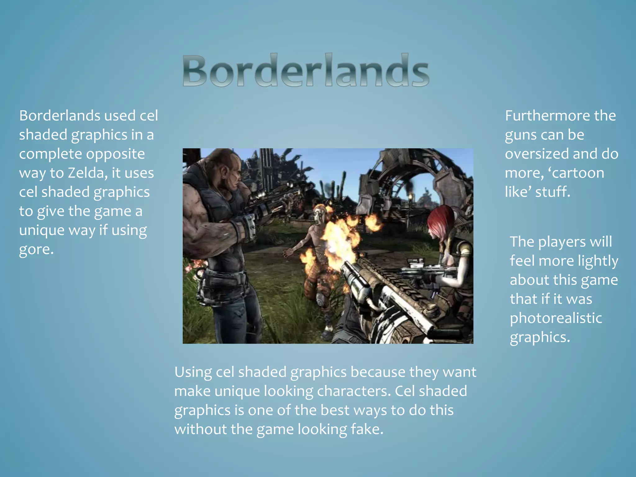 Borderlands used cel
shaded graphics in a
complete opposite
way to Zelda, it uses
cel shaded graphics
to give the game a
unique way if using
gore.
Using cel shaded graphics because they want
make unique looking characters. Cel shaded
graphics is one of the best ways to do this
without the game looking fake.
Furthermore the
guns can be
oversized and do
more, ‘cartoon
like’ stuff.
The players will
feel more lightly
about this game
that if it was
photorealistic
graphics.
 