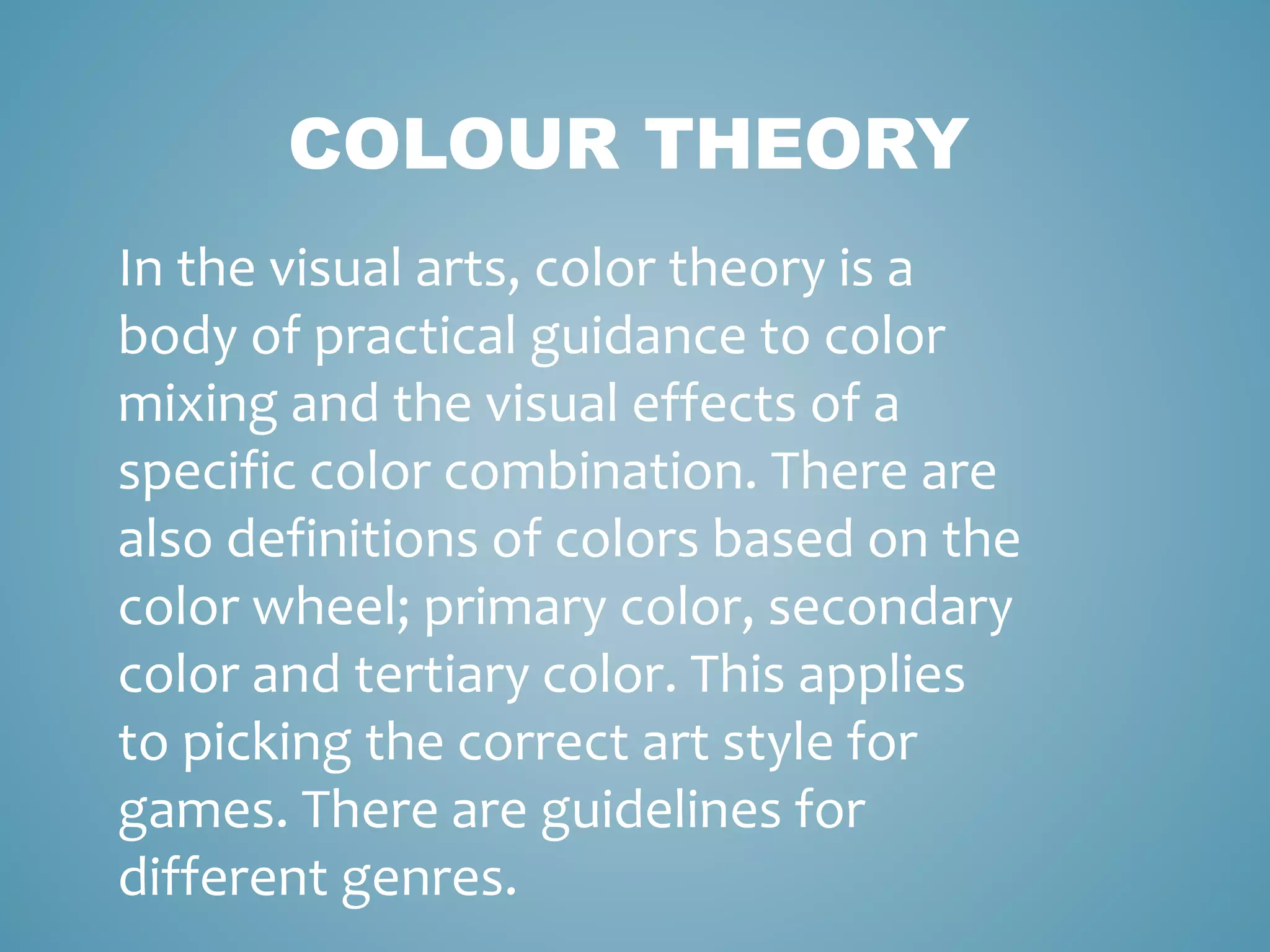 COLOUR THEORY
In the visual arts, color theory is a
body of practical guidance to color
mixing and the visual effects of a
specific color combination. There are
also definitions of colors based on the
color wheel; primary color, secondary
color and tertiary color. This applies
to picking the correct art style for
games. There are guidelines for
different genres.
 