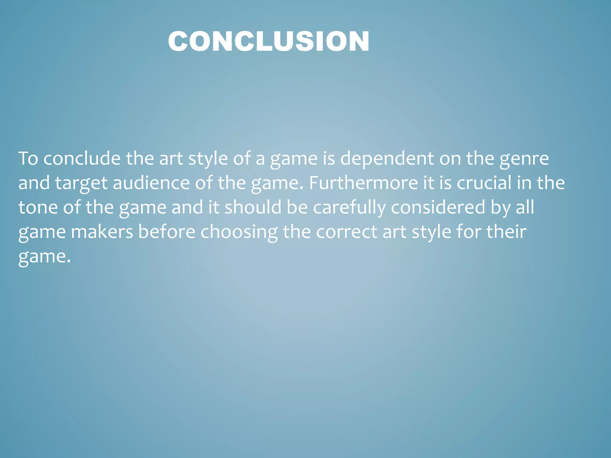 CONCLUSION
To conclude the art style of a game is dependent on the genre
and target audience of the game. Furthermore it is crucial in the
tone of the game and it should be carefully considered by all
game makers before choosing the correct art style for their
game.
 