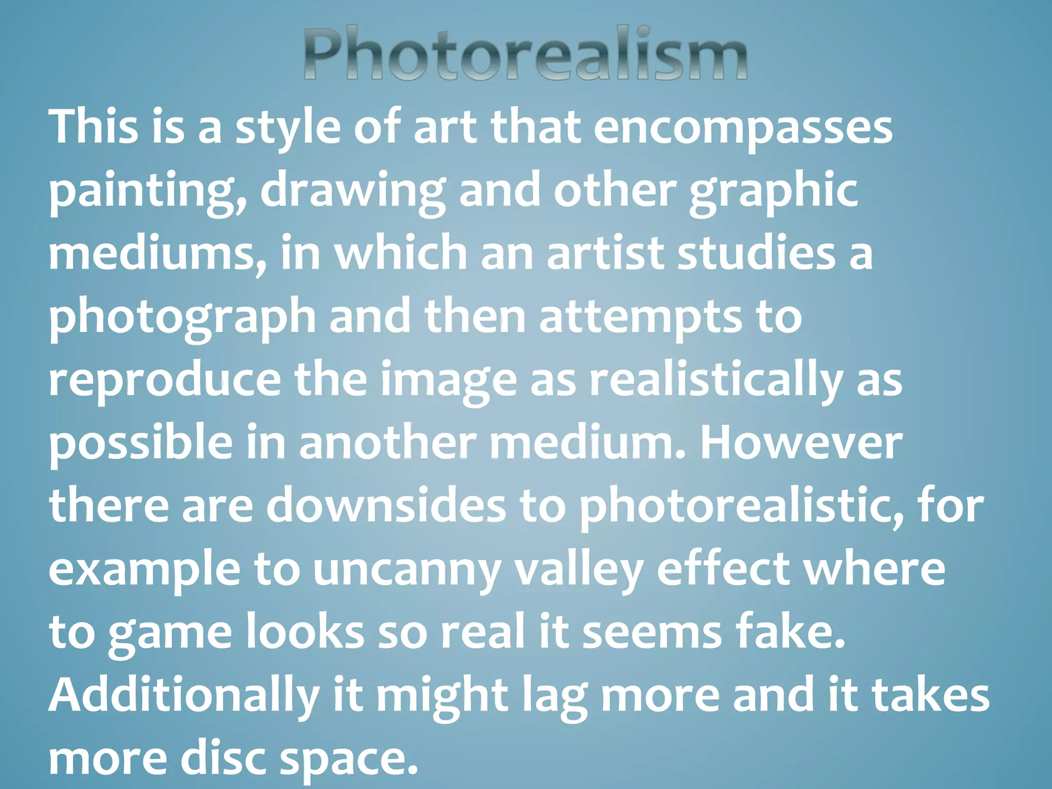 This is a style of art that encompasses
painting, drawing and other graphic
mediums, in which an artist studies a
photograph and then attempts to
reproduce the image as realistically as
possible in another medium. However
there are downsides to photorealistic, for
example to uncanny valley effect where
to game looks so real it seems fake.
Additionally it might lag more and it takes
more disc space.
 
