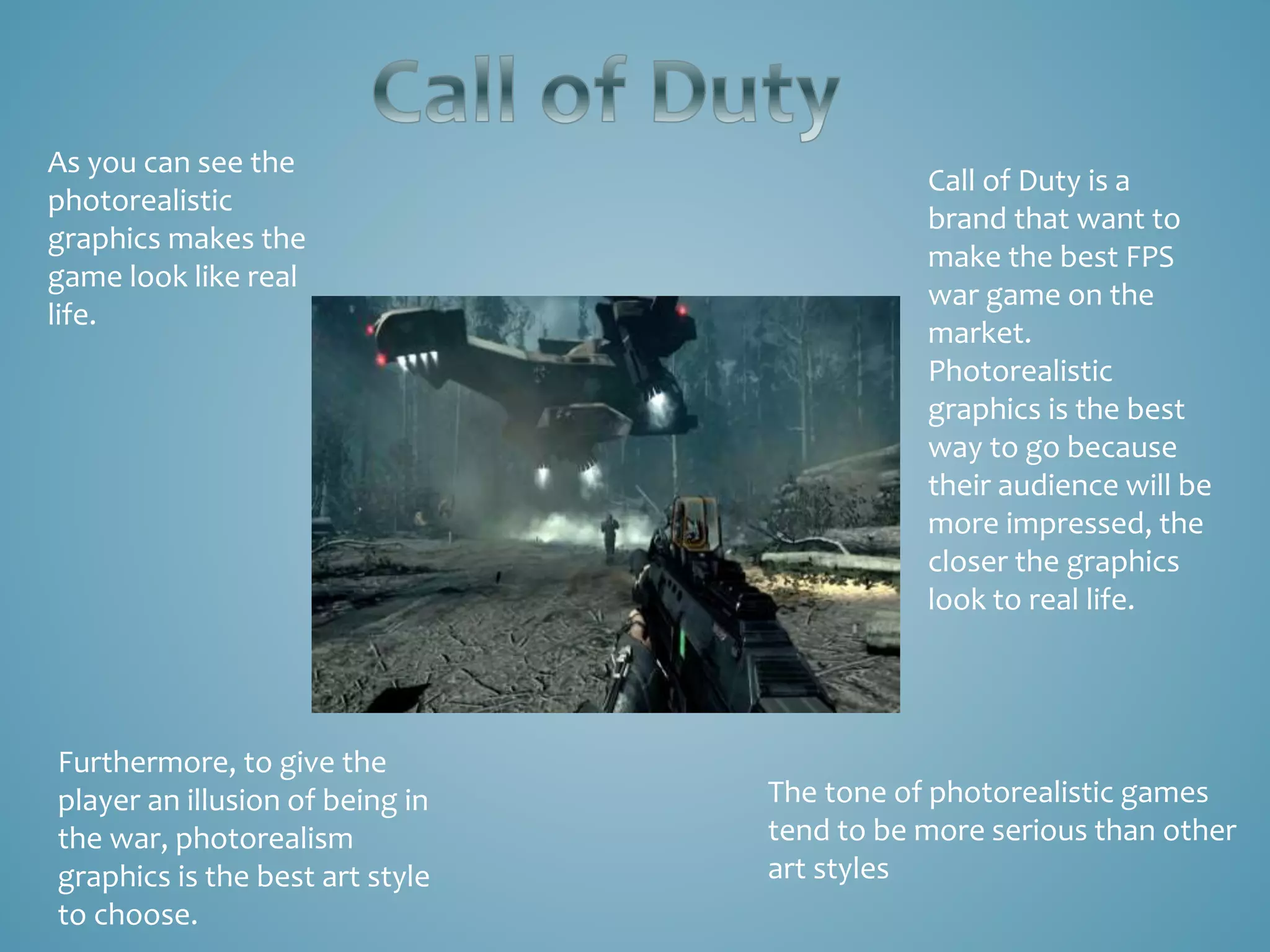As you can see the
photorealistic
graphics makes the
game look like real
life.
Call of Duty is a
brand that want to
make the best FPS
war game on the
market.
Photorealistic
graphics is the best
way to go because
their audience will be
more impressed, the
closer the graphics
look to real life.
Furthermore, to give the
player an illusion of being in
the war, photorealism
graphics is the best art style
to choose.
The tone of photorealistic games
tend to be more serious than other
art styles
 