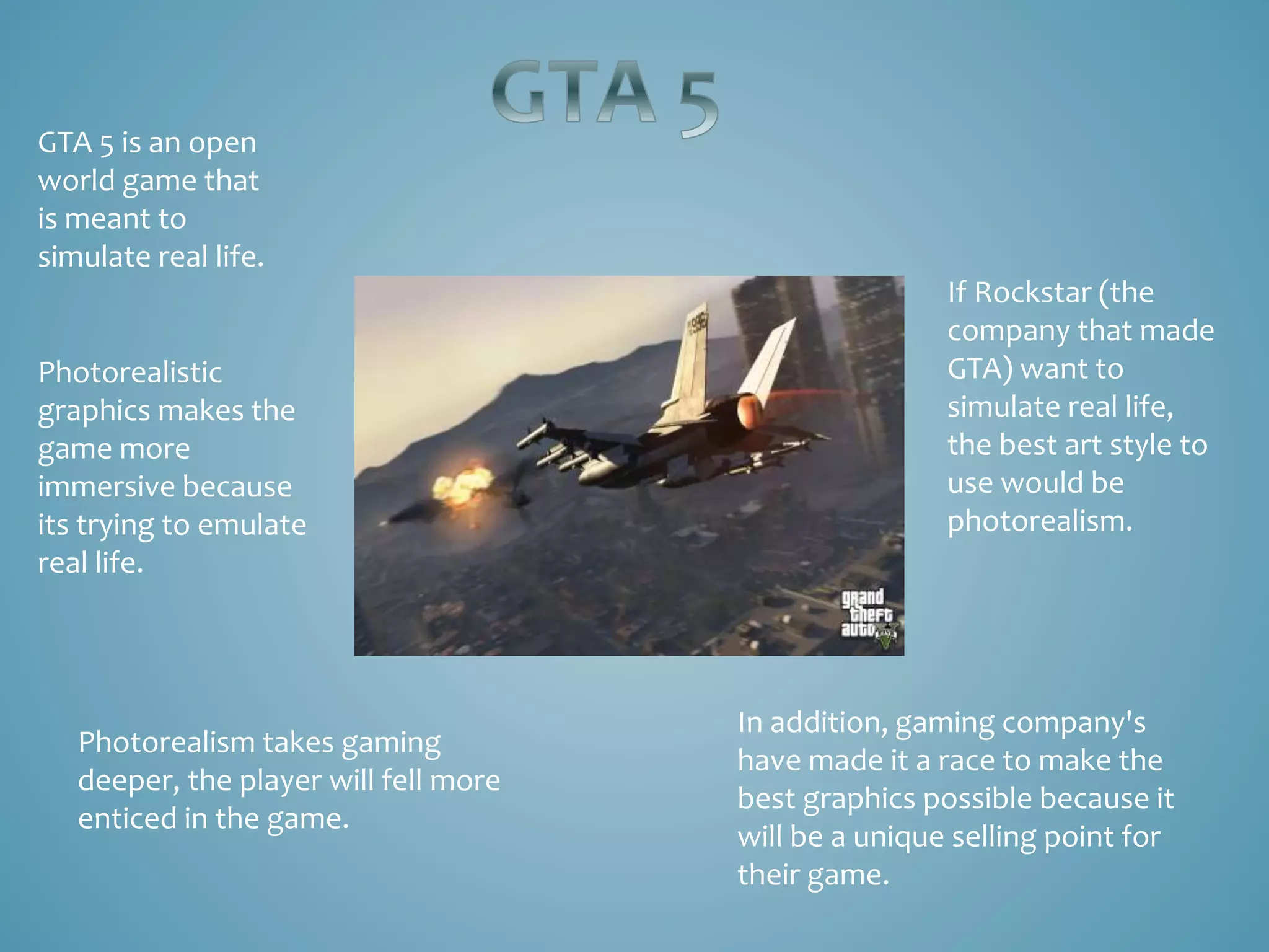 GTA 5 is an open
world game that
is meant to
simulate real life.
If Rockstar (the
company that made
GTA) want to
simulate real life,
the best art style to
use would be
photorealism.
Photorealism takes gaming
deeper, the player will fell more
enticed in the game.
In addition, gaming company's
have made it a race to make the
best graphics possible because it
will be a unique selling point for
their game.
Photorealistic
graphics makes the
game more
immersive because
its trying to emulate
real life.
 