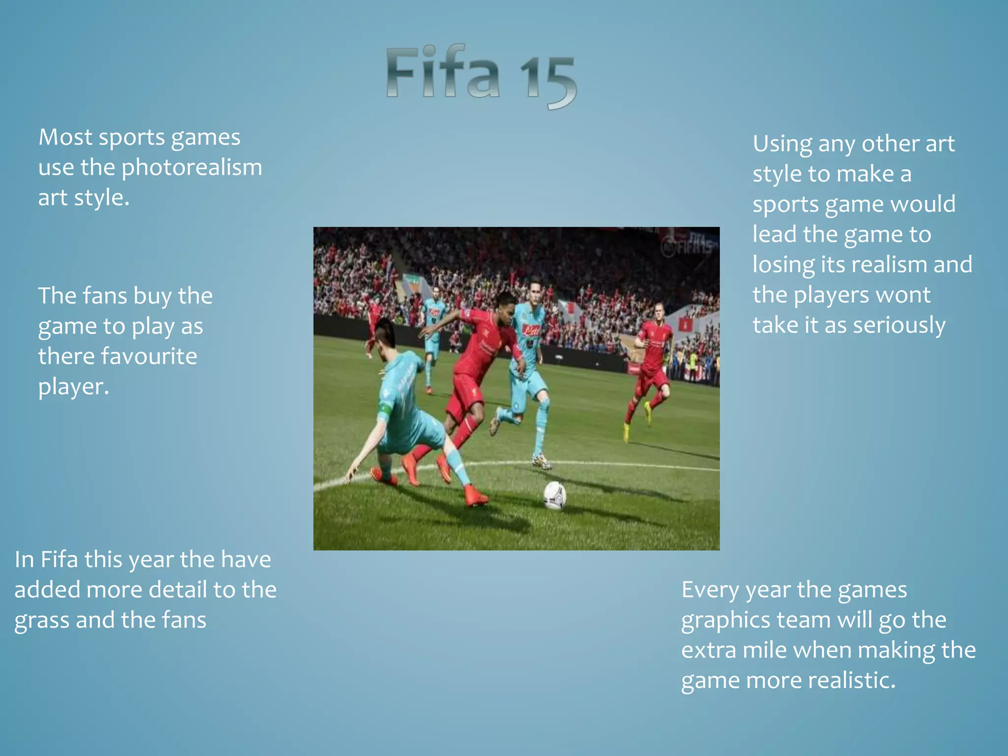 Most sports games
use the photorealism
art style.
Every year the games
graphics team will go the
extra mile when making the
game more realistic.
In Fifa this year the have
added more detail to the
grass and the fans
Using any other art
style to make a
sports game would
lead the game to
losing its realism and
the players wont
take it as seriously
The fans buy the
game to play as
there favourite
player.
 
