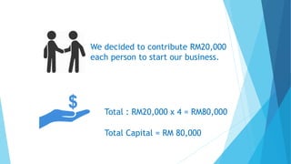 We decided to contribute RM20,000
each person to start our business.
Total : RM20,000 x 4 = RM80,000
Total Capital = RM 80,000
 