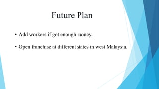 Future Plan
• Add workers if got enough money.
• Open franchise at different states in west Malaysia.
 