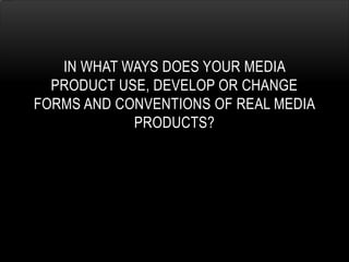 IN WHAT WAYS DOES YOUR MEDIA
PRODUCT USE, DEVELOP OR CHANGE
FORMS AND CONVENTIONS OF REAL MEDIA
PRODUCTS?
 