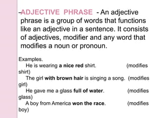 –
Examples.
He is wearing a nice red shirt. (modifies
shirt)
The girl with brown hair is singing a song. (modifies
girl)
He gave me a glass full of water. (modifies
glass)
A boy from America won the race. (modifies
boy)
ADJECTIVE PHRASE - An adjective
phrase is a group of words that functions
like an adjective in a sentence. It consists
of adjectives, modifier and any word that
modifies a noun or pronoun.
 