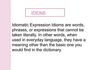 Idiomatic Expression Idioms are words,
phrases, or expressions that cannot be
taken literally. In other words, when
used in everyday language, they have a
meaning other than the basic one you
would find in the dictionary.
IDIOMS
 