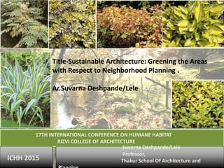 Title-Sustainable Architecture: Greening the Areas
with Respect to Neighborhood Planning .
Ar.Suvarna Deshpande/Lele
17TH INTERNATIONAL CONFERENCE ON HUMANE HABITAT
RIZVI COLLEGE OF ARCHITECTURE
Suvarna Deshpande/Lele
Professor,
Thakur School Of Architecture andICHH 2015
 
