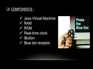  COMPONENTS :
 Java Virtual Machine
 RAM
 ROM
 Real-time clock
 iButton
 Blue dot receptor.
 
