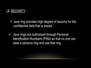  Java ring provides high degree of security for the
confidential data that is stored.
 Java rings are authorised through Personal
Identification Numbers (PINs) so that no one can
steal a persons ring and use that ring.
 SECURITY :
 