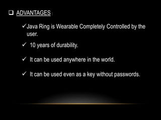  ADVANTAGES :
Java Ring is Wearable Completely Controlled by the
user.
 10 years of durability.
 It can be used anywhere in the world.
 It can be used even as a key without passwords.
 