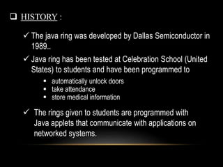  HISTORY :
 The java ring was developed by Dallas Semiconductor in
1989..
 Java ring has been tested at Celebration School (United
States) to students and have been programmed to
 automatically unlock doors
 take attendance
 store medical information
 The rings given to students are programmed with
Java applets that communicate with applications on
networked systems.
 