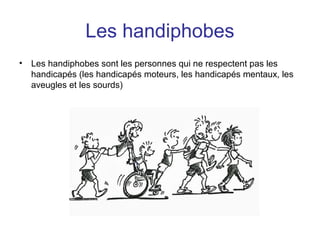 Les handiphobes
• Les handiphobes sont les personnes qui ne respectent pas les
handicapés (les handicapés moteurs, les handicapés mentaux, les
aveugles et les sourds)
 