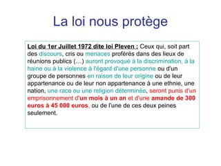 La loi nous protège
Loi du 1er Juillet 1972 dite loi Pleven : Ceux qui, soit part
des discours, cris ou menaces proférés dans des lieux de
réunions publics (…) auront provoqué à la discrimination, à la
haine ou à la violence à l'égard d'une personne ou d'un
groupe de personnes en raison de leur origine ou de leur
appartenance ou de leur non appartenance à une ethnie, une
nation, une race ou une religion déterminée, seront punis d'un
emprisonnement d'un mois à un an et d'une amande de 300
euros à 45 000 euros, ou de l'une de ces deux peines
seulement.
 