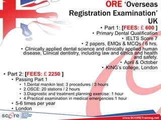 ORE ‘Overseas
Registration Examination’
UK
• Part 1: [FEES: £ 600 ]
• Primary Dental Qualification
• IELTS Score 7
• 2 papers, EMQs & MCQs / 6 hrs.
• Clinically applied dental science and clinically applied human
disease, Clinical dentistry, including law and ethics and health
and safety.
• April & October
• KING’s college, London
• Part 2: [FEES: £ 2250 ]
• Passing Part 1
• 1.Dental manikin test: 3 procedures / 3 hours
• 2.OSCE: 20 stations / 2 hours
• 3.Diagnostic and treatment planning exercise: 1 hour
• 4.Practical examination in medical emergencies:1 hour
• 5-6 times per year
• London
 