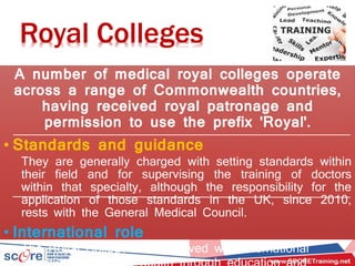 Royal Colleges
A number of medical royal colleges operate
across a range of Commonwealth countries,
having received royal patronage and
permission to use the prefix 'Royal'.
• Standards and guidance
They are generally charged with setting standards within
their field and for supervising the training of doctors
within that specialty, although the responsibility for the
application of those standards in the UK, since 2010,
rests with the General Medical Council.
• International role
The Royal Colleges are involved with international
 