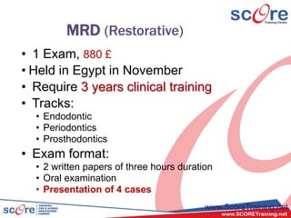 MRD (Restorative)
• 1 Exam, 880 £
• Held in Egypt in November
• Require 3 years clinical training
• Tracks:
• Endodontic
• Periodontics
• Prosthodontics
• Exam format:
• 2 written papers of three hours duration
• Oral examination
• Presentation of 4 cases
www.ScoreTraining.net
 