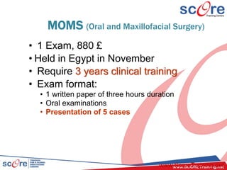 MOMS (Oral and Maxillofacial Surgery)
• 1 Exam, 880 £
• Held in Egypt in November
• Require 3 years clinical training
• Exam format:
• 1 written paper of three hours duration
• Oral examinations
• Presentation of 5 cases
www.ScoreTraining.net
 