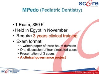 MPedo (Pediatric Dentistry)
• 1 Exam, 880 £
• Held in Egypt in November
• Require 3 years clinical training
• Exam format:
• 1 written paper of three hours duration
• Oral discussion of four simulated cases
• Presentation of 3 cases
• A clinical governance project
www.ScoreTraining.net
 