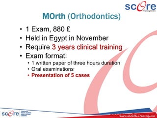 MOrth (Orthodontics)
• 1 Exam, 880 £
• Held in Egypt in November
• Require 3 years clinical training
• Exam format:
• 1 written paper of three hours duration
• Oral examinations
• Presentation of 5 cases
www.ScoreTraining.net
 