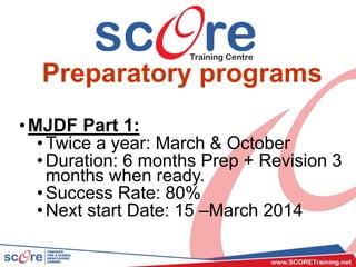 Preparatory programs
•MJDF Part 1:
•Twice a year: March & October
•Duration: 6 months Prep + Revision 3
months when ready.
•Success Rate: 80%
•Next start Date: 15 –March 2014
 